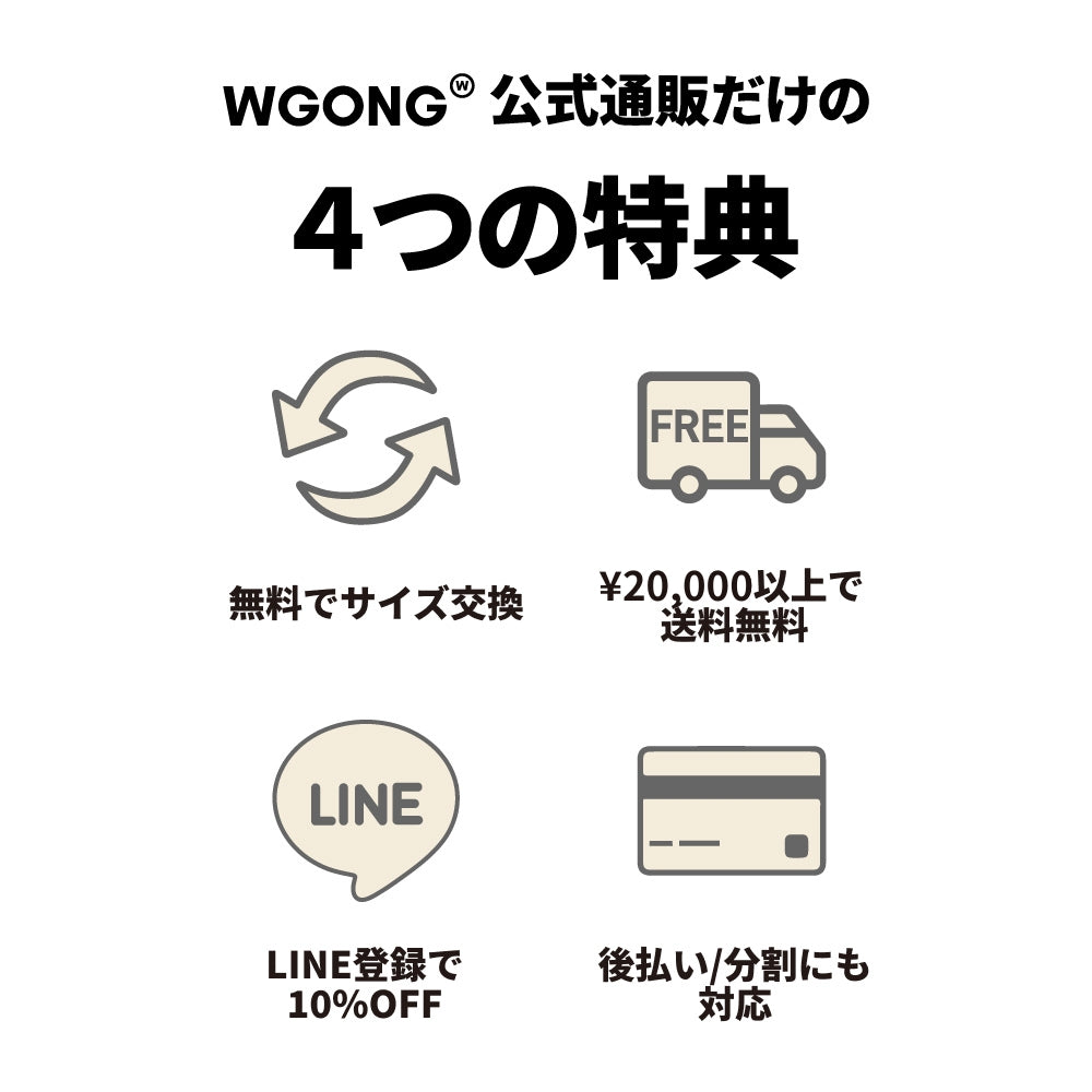 WGONG公式通販だけの4つの特典 無料でサイズ交換 ¥20,000以上で送料無料 LINE登録で10%OFF 後払い/分割にも対応