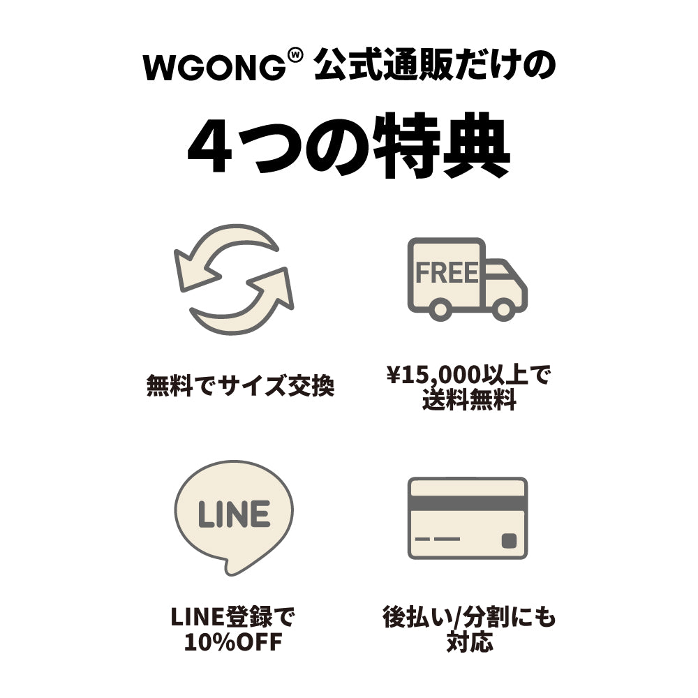 WGONG公式通販だけの4つの特典 無料でサイズ交換 ¥15,000以上で送料無料 LINE登録で10%OFF 後払い/分割にも対応